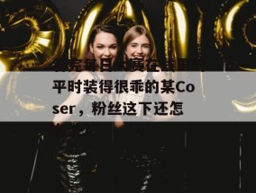 看完每日大赛在线里的平时装得很乖的某Coser，粉丝这下还怎么洗？