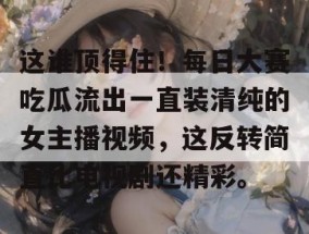 这谁顶得住！每日大赛吃瓜流出一直装清纯的女主播视频，这反转简直比电视剧还精彩。