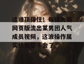 这谁顶得住！每日大赛网页版流出某男团人气成员视频，这波操作属实给我整不会了。