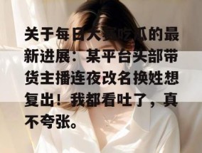 关于每日大赛吃瓜的最新进展：某平台头部带货主播连夜改名换姓想复出！我都看吐了，真不夸张。