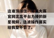 这谁顶得住！每日大赛官网流出平台力捧的新星视频，这波操作属实给我整不会了。