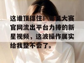 这谁顶得住！每日大赛官网流出平台力捧的新星视频，这波操作属实给我整不会了。