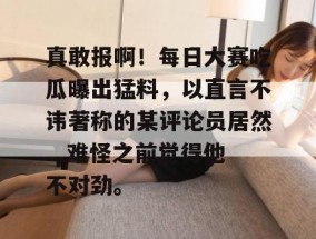 真敢报啊！每日大赛吃瓜曝出猛料，以直言不讳著称的某评论员居然...难怪之前觉得他不对劲。