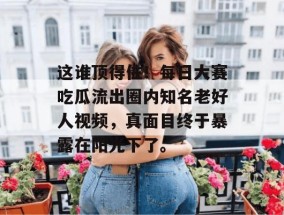 这谁顶得住！每日大赛吃瓜流出圈内知名老好人视频，真面目终于暴露在阳光下了。