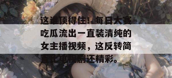 这谁顶得住！每日大赛吃瓜流出一直装清纯的女主播视频，这反转简直比电视剧还精彩。