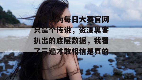 不要以为每日大赛官网只是个传说，资深黑客扒出的底层数据，我看了三遍才敢相信是真的。
