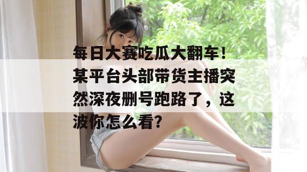 每日大赛吃瓜大翻车！某平台头部带货主播突然深夜删号跑路了，这波你怎么看？