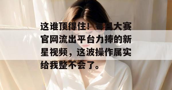 这谁顶得住！每日大赛官网流出平台力捧的新星视频，这波操作属实给我整不会了。