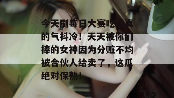 今天刷每日大赛吃瓜真的气抖冷！天天被你们捧的女神因为分赃不均被合伙人给卖了，这瓜绝对保熟！  第1张