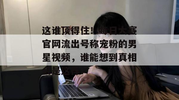 这谁顶得住！每日大赛官网流出号称宠粉的男星视频，谁能想到真相会是这样？  第1张