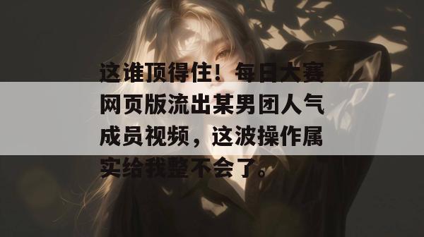 这谁顶得住!每日大赛网页版流出某男团人气成员视频,这波操作属实给我整不会了。 第1张 这谁顶得住!每日大赛网页版流出某男团人气成员视频,这波操作属实给我整不会了。 第1张