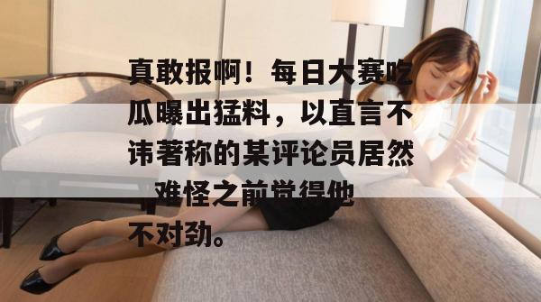 真敢报啊!每日大赛吃瓜曝出猛料,以直言不讳著称的某评论员居然...难怪之前觉得他不对劲。 第1张 真敢报啊!每日大赛吃瓜曝出猛料,以直言不讳著称的某评论员居然...难怪之前觉得他不对劲。 第1张