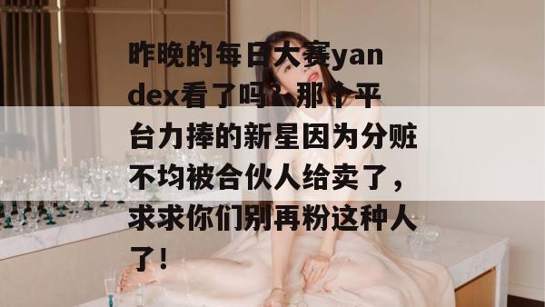 昨晚的每日大赛yandex看了吗？那个平台力捧的新星因为分赃不均被合伙人给卖了，求求你们别再粉这种人了！  第1张